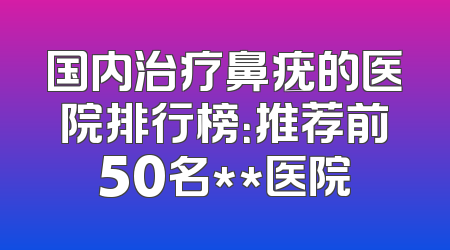 国内治疗鼻疣的医院排行榜：推荐前50名**医院