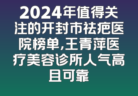 2024年值得关注的开封市祛疤医院榜单，王青萍医疗美容诊所人气高且可靠