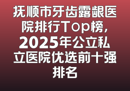 抚顺市牙齿露龈医院排行Top榜，2025年公立私立医院优选前十强排名