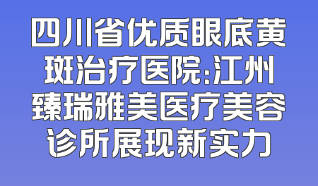 四川省优质眼底黄斑治疗医院：江州臻瑞雅美医疗美容诊所展现新实力