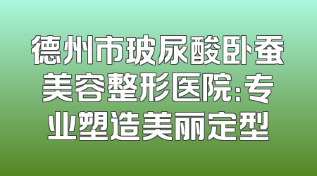 德州市玻尿酸卧蚕美容整形医院：专业塑造美丽定型