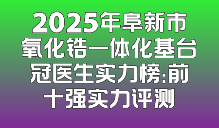 2025年阜新市氧化锆一体化基台冠医生实力榜：前十强实力评测