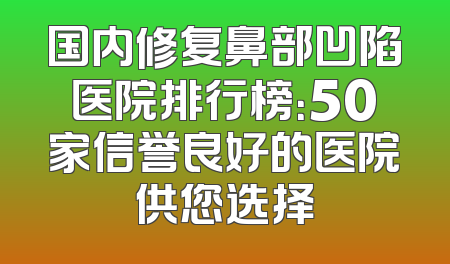 国内修复鼻部凹陷医院排行榜：50家信誉良好的医院供您选择