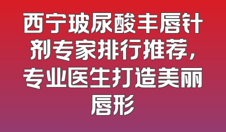 西宁玻尿酸丰唇针剂专家排行推荐，专业医生打造美丽唇形