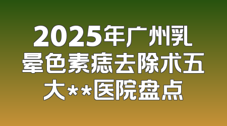 2025年广州乳晕色素痣去除术五大**医院盘点