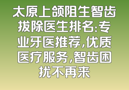 太原上颌阻生智齿拔除医生排名：专业牙医推荐，优质医疗服务，智齿困扰不再来
