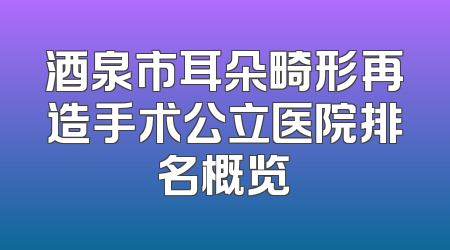 酒泉市耳朵畸形再造手术公立医院排名概览