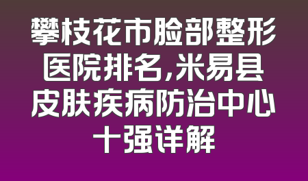 攀枝花市脸部整形医院排名，米易县皮肤疾病防治中心十强详解