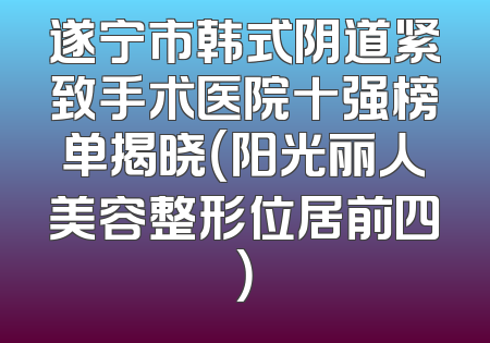 遂宁市韩式阴道紧致手术医院十强榜单揭晓（阳光丽人美容整形位居前四）