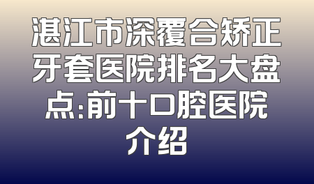 湛江市深覆合矫正牙套医院排名大盘点：前十口腔医院介绍