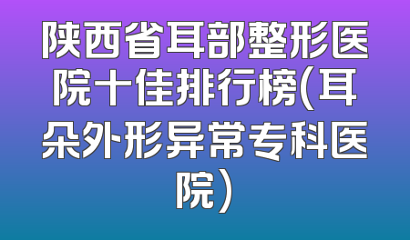 陕西省耳部整形医院十佳排行榜(耳朵外形异常专科医院)