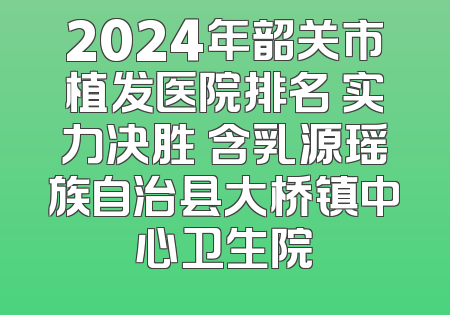 2024年韶关市植发医院排名 实力决胜 含乳源瑶族自治县大桥镇中心卫生院