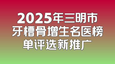 2025年三明市牙槽骨增生名医榜单评选新推广