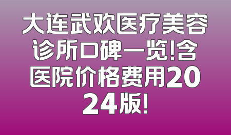 大连武欢医疗美容诊所口碑一览！含医院价格费用2024版！