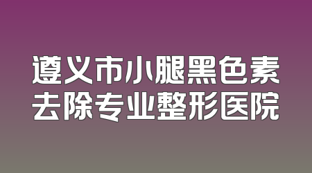 遵义市小腿黑色素去除专业整形医院