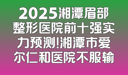 2025湘潭眉部整形医院前十强实力预测！湘潭市爱尔仁和医院不服输
