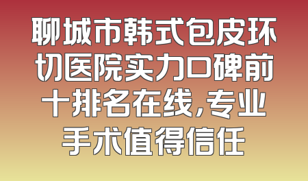 聊城市韩式包皮环切医院实力口碑前十排名在线，专业手术值得信任