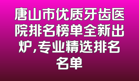 唐山市优质牙齿医院排名榜单全新出炉，专业精选排名名单