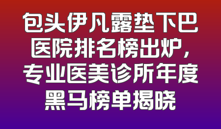 包头伊凡露垫下巴医院排名榜出炉，专业医美诊所年度黑马榜单揭晓