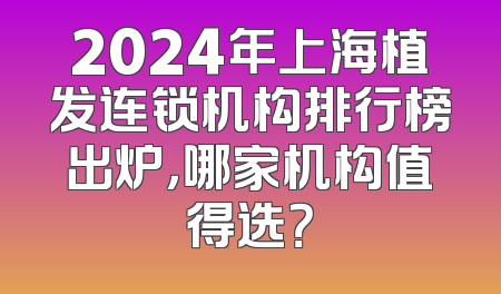 2024年上海植发连锁机构排行榜出炉，哪家机构值得选？