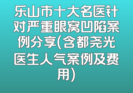 乐山市十大名医针对严重眼窝凹陷案例分享（含都尧光医生人气案例及费用）