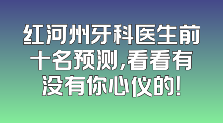 红河州牙科医生前十名预测，看看有没有你心仪的！