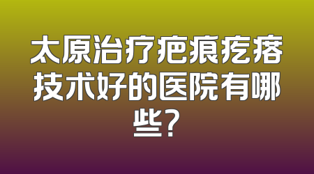 太原治疗疤痕疙瘩技术好的医院有哪些？