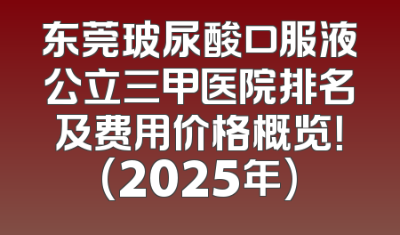 东莞玻尿酸口服液公立三甲医院排名及费用价格概览！(2025年)