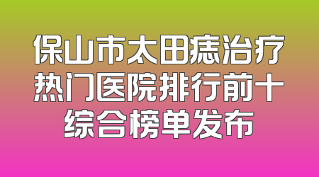 保山市太田痣治疗热门医院排行前十综合榜单发布
