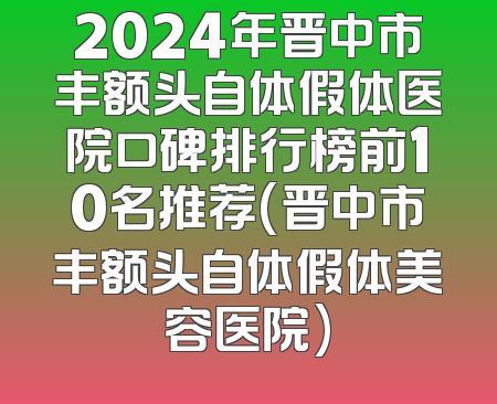 2024年晋中市丰额头自体假体医院口碑排行榜前10名推荐(晋中市丰额头自体假体美容医院)
