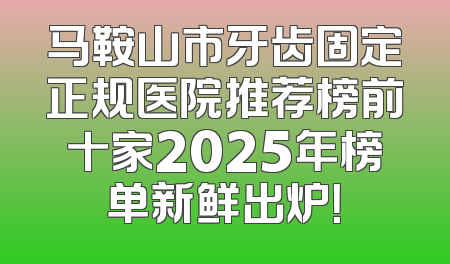 马鞍山市牙齿固定正规医院推荐榜前十家2025年榜单新鲜出炉！