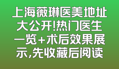 上海薇琳医美地址大公开！热门医生一览+术后效果展示，先收藏后阅读
