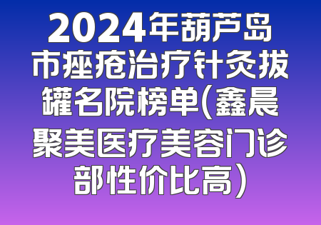 2024年葫芦岛市痤疮治疗针灸拔罐名院榜单（鑫晨聚美医疗美容门诊部性价比高）