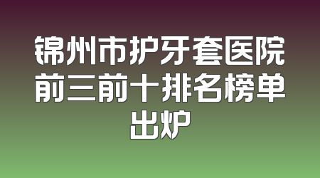锦州市护牙套医院前三前十排名榜单出炉