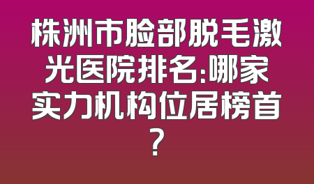 株洲市脸部脱毛激光医院排名：哪家实力机构位居榜首？