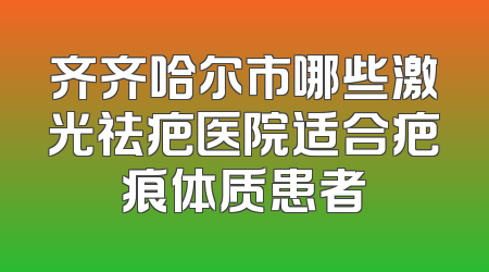 齐齐哈尔市哪些激光祛疤医院适合疤痕体质患者