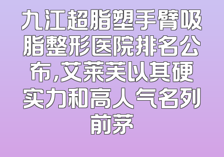 九江超脂塑手臂吸脂整形医院排名公布，艾莱芙以其硬实力和高人气名列前茅