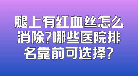 腿上有红血丝怎么消除？哪些医院排名靠前可选择？