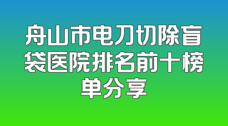 舟山市电刀切除盲袋医院排名前十榜单分享
