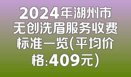 2024年湖州市无创洗眉服务收费标准一览（平均价格：409元）