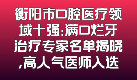 衡阳市口腔医疗领域十强：满口烂牙治疗专家名单揭晓，高人气医师入选