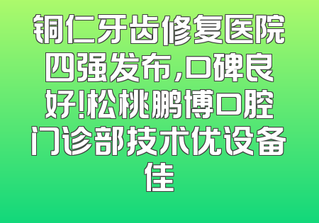 铜仁牙齿修复医院四强发布，口碑良好！松桃鹏博口腔门诊部技术优设备佳