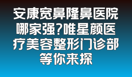 安康宽鼻隆鼻医院哪家强？唯星颜医疗美容整形门诊部等你来探