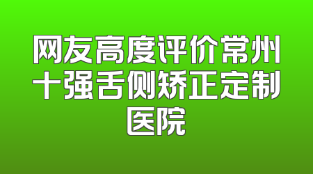 网友高度评价常州十强舌侧矫正定制医院