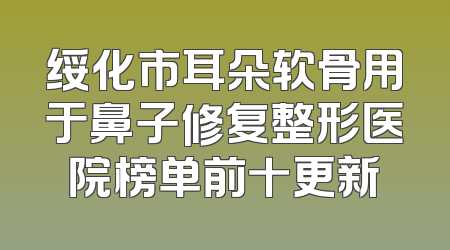 绥化市耳朵软骨用于鼻子修复整形医院榜单前十更新
