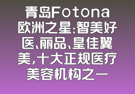 青岛Fotona欧洲之星：智美好医、丽品、皇佳翼美，十大正规医疗美容机构之一