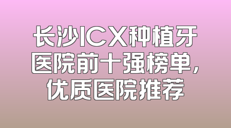 长沙ICX种植牙医院前十强榜单，优质医院推荐