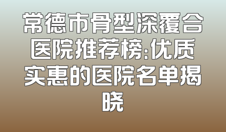 常德市骨型深覆合医院推荐榜：优质实惠的医院名单揭晓