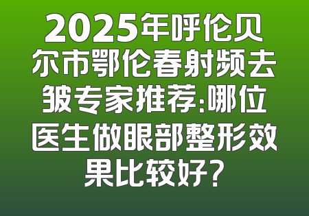 2025年呼伦贝尔市鄂伦春射频去皱专家推荐：哪位医生做眼部整形效果比较好？