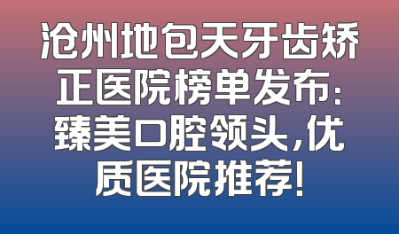 沧州地包天牙齿矫正医院榜单发布：臻美口腔领头，优质医院推荐！
